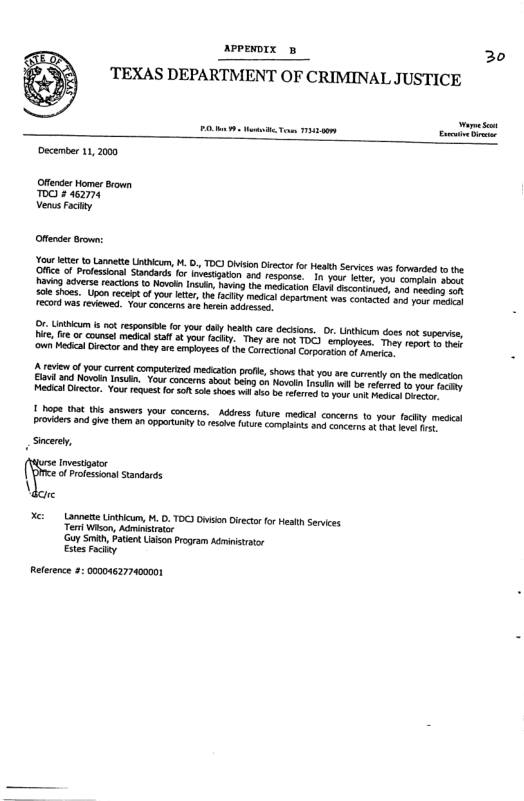 avPEDIX B 30  ‘TEXAS DEPARTMENT OF CRIMINAL JUSTICE  December 11,2000  Offender Homer Bown 0O £ 462774 Venus Fcity  Offeder Brown:  Youretter toLannette Ui, H. O, TOC) Oision o o HealthServices s frvarded to the {Ofice f Prfessonal Standards o ivesigain and respnse. In you e, yo s o haviog dverse reactonsto Novel Insusn, hvig (e ot ik dscontrons, g rocirs ok ol shoes. Upon ecep ofyour e, te ity e epariment wos comacie) s st e was reviewad Yourconcrms ar bt aqiesses  e, Uthicum st responste for your daty heskh cre dections, 0. Untheum does ot superise, i, fre o counsel medial staf ot you (acty. They ae 1ok TOC) nployece Toes rov e v ‘own Medcal iecorand they are emplyees ofthe Carcona Corporanen of erin  1 hope Wt ths answers your concrs.  Addess uure medcal concems to your ity medcal Prvides an give them an ppertnty o esie ns comptants 3 concean o o Sicere,  nvestontor of Protession! Standads \,  Xc: - Lannette Unthicum, M. D. TOC) Do Directo o Health Services Ter Wison, Adrinirscr Gy Smith,Paten Usion Program Admiiststr Estes ity  Reterene 2: 000046277400001 